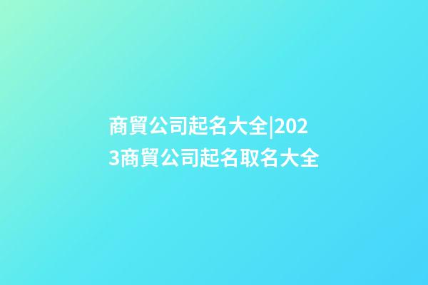 商貿公司起名大全|2023商貿公司起名取名大全-第1張-公司起名-玄機派